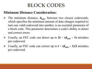 BLOCK CODES
Minimum Distance Consideration:
 The minimum distance, dmin, between two closest codewords,
which specifies the minimum amount of data changes required to
turn one valid codeword into another, is an essential parameter of
a block code. This parameter determines a code's ability to detect
and correct errors.
 Usually, an FEC code can detect up to 2t = (dmin – 1) mistakes
per codeword.
 Usually, an FEC code can correct up to t = (dmin – 1)/2 mistakes
per codeword.
 