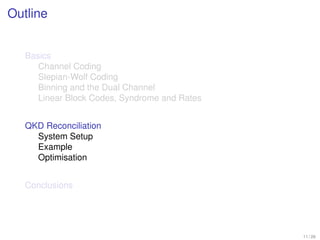 Outline


   Basics
      Channel Coding
      Slepian-Wolf Coding
      Binning and the Dual Channel
      Linear Block Codes, Syndrome and Rates


   QKD Reconciliation
     System Setup
     Example
     Optimisation


   Conclusions




                                               11 / 26
 