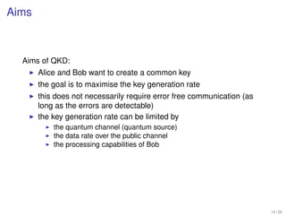 Aims



  Aims of QKD:
       Alice and Bob want to create a common key
       the goal is to maximise the key generation rate
       this does not necessarily require error free communication (as
       long as the errors are detectable)
       the key generation rate can be limited by
           the quantum channel (quantum source)
           the data rate over the public channel
           the processing capabilities of Bob




                                                                        14 / 26
 