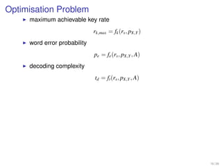 Optimisation Problem
     maximum achievable key rate
                              rk,max = fk (rs , pX,Y )
     word error probability
                              pe = fe (rs , pX,Y , A)
     decoding complexity
                              td = ft (rs , pX,Y , A)




                                                         16 / 26
 