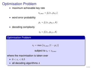 Optimisation Problem
      maximum achievable key rate
                               rk,max = fk (rs , pX,Y )
      word error probability
                               pe = fe (rs , pX,Y , A)
      decoding complexity
                               td = ft (rs , pX,Y , A)

  Optimisation Problem


                         rk = max {rk,max (1 − pe )}

                           subject to td < td,max
  where the maximisation is taken over
      0 < rs < 0.5
      all decoding algorithms A
                                                          16 / 26
 