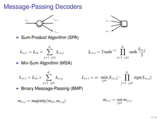 Message-Passing Decoders
        Lch                  Lcv,j                     Lvc,j




                             Lvc,i                     Lcv,i


      Sum-Product Algorithm (SPA)

                        dv                                          dc
                                                                                     Lvc,j
     Lvc,i = Lch +             Lcv,j       Lcv,i = 2 tanh−1                   tanh
                                                                                      2
                     j=1 j=i                                   j=1 j=i
      Min-Sum Algorithm (MSA)

                       dv                                                dc
    Lvc,i = Lch +              Lcv,j   Lcv,i = α · min |Lvc,j | ·               sign(Lvc,j )
                                                    j=i
                     j=1 j=i                                        j=1 j=i
      Binary Message-Passing (BMP)

    mvc,i = majority(mch , mcv,j )                   mcv,i = xor mvc,j
                                                               j=i



                                                                                             18 / 26
 