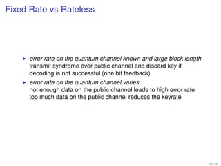 Fixed Rate vs Rateless




     error rate on the quantum channel known and large block length
     transmit syndrome over public channel and discard key if
     decoding is not successful (one bit feedback)
     error rate on the quantum channel varies
     not enough data on the public channel leads to high error rate
     too much data on the public channel reduces the keyrate




                                                                      20 / 26
 