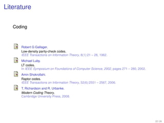 Literature

   Coding



      Robert G Gallager.
      Low-density parity-check codes.
      IEEE Transactions on Information Theory, 8(1):21 – 28, 1962.
      Michael Luby.
      LT codes.
      In IEEE Symposium on Foundations of Computer Science, 2002, pages 271 – 280, 2002.
      Amin Shokrollahi.
      Raptor codes.
      IEEE Transactions on Information Theory, 52(6):2551 – 2567, 2006.
      T. Richardson and R. Urbanke.
      Modern Coding Theory.
      Cambridge University Press, 2008.




                                                                                           22 / 26
 