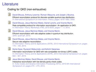 Literature
   Coding for QKD (non-exhaustive)
       David Elkouss, Anthony Leverrier, Romain Alleaume, and Joseph J Boutros.
       Efﬁcient reconciliation protocol for discrete-variable quantum key distribution.
       In International Symposium on Information Theory, pages 1879–1883, 2009.
       David Elkouss, Jesus Martinez-Mateo, Daniel Lancho, and Vicente Martin.
       Rate compatible protocol for information reconciliation: An application to QKD.
       In Information Theory Workshop (ITW), 2010 IEEE, pages 1 – 5, 2010.
       David Elkouss, Jesus Martinez-Mateo, and Vicente Martin.
       Efﬁcient reconciliation with rate adaptive codes in quantum key distribution.
       arXiv, quant-ph, 2010.
       David Elkouss, Jesus Martinez-Mateo, and Vicente Martin.
       Secure rate-adaptive reconciliation.
       In Information Theory and its Applications (ISITA), 2010 International Symposium on, pages
       179 – 184, 2010.
       Kenta Kasai, Ryutaroh Matsumoto, and Kohichi Sakaniwa.
       Information reconciliation for QKD with rate-compatible non-binary LDPC codes.
       In Information Theory and its Applications (ISITA), 2010 International Symposium on, pages
       922 – 927, 2010.
       Jesus Martinez-Mateo, David Elkouss, and Vicente Martin.
       Interactive reconciliation with low-density parity-check codes.
       In Turbo Codes and Iterative Information Processing (ISTC), 2010 6th International
       Symposium on, pages 270 – 274, 2010.

                                                                                                    24 / 26
 