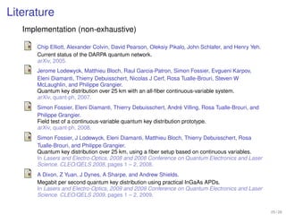 Literature
   Implementation (non-exhaustive)

       Chip Elliott, Alexander Colvin, David Pearson, Oleksiy Pikalo, John Schlafer, and Henry Yeh.
       Current status of the DARPA quantum network.
       arXiv, 2005.
       Jerome Lodewyck, Matthieu Bloch, Raul Garcia-Patron, Simon Fossier, Evgueni Karpov,
       Eleni Diamanti, Thierry Debuisschert, Nicolas J Cerf, Rosa Tualle-Brouri, Steven W
       McLaughlin, and Philippe Grangier.
       Quantum key distribution over 25 km with an all-ﬁber continuous-variable system.
       arXiv, quant-ph, 2007.
                                                                   ´
       Simon Fossier, Eleni Diamanti, Thierry Debuisschert, Andre Villing, Rosa Tualle-Brouri, and
       Philippe Grangier.
       Field test of a continuous-variable quantum key distribution prototype.
       arXiv, quant-ph, 2008.
       Simon Fossier, J Lodewyck, Eleni Diamanti, Matthieu Bloch, Thierry Debuisschert, Rosa
       Tualle-Brouri, and Philippe Grangier.
       Quantum key distribution over 25 km, using a ﬁber setup based on continuous variables.
       In Lasers and Electro-Optics, 2008 and 2008 Conference on Quantum Electronics and Laser
       Science. CLEO/QELS 2008, pages 1 – 2, 2008.
       A Dixon, Z Yuan, J Dynes, A Sharpe, and Andrew Shields.
       Megabit per second quantum key distribution using practical InGaAs APDs.
       In Lasers and Electro-Optics, 2009 and 2009 Conference on Quantum Electronics and Laser
       Science. CLEO/QELS 2009, pages 1 – 2, 2009.


                                                                                                      25 / 26
 