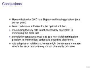Conclusions



     Reconciliation for QKD is a Slepian-Wolf coding problem (in a
     corner point)
     linear codes are sufﬁcient for the optimal solution
     maximising the key rate is not necessarily equivalent to
     minimising the error rate
     complexity constraints may lead to a non-trivial optimisation
     problem to ﬁnd the best codes and decoding algorithms
     rate adaptive or rateless schemes might be necessary in case
     where the error rate on the quantum channel is unknown




                                                                     26 / 26
 