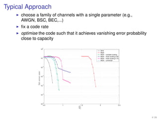 4 Simplifying Component Decoders

Typical Approach
     choose a family of channels with a single parameter (e.g.,
     AWGN, BSC, BEC,...)
     ﬁx a code rate
     optimise the code such that it achieves vanishing error probability
     close to capacity

                                 0
                                10
                                                                  SPA
                                                                  MSA
                                                                  MSA − variable scaling
                                 −1
                                                                  MSA − fixed scaling 0.60
                                10                                MSA − fixed scaling 0.70
                                                                  MSA − universal


                                 −2
                                10
               bit error rate




                                 −3
                                10




                                 −4
                                10




                                 −5
                                10




                                 −6
                                10
                                     0.5   1      1.5             2                      2.5
                                                Eb
                                                N0


         Figure 4.10: Bit error rates for irregular code with and without post-processing.
                                                                                               4 / 26
 