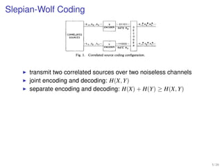 DAVID SLEPIAN AND JACK K. WOLF
     Slepian-Wolf Coding
ation sequences . . .,X- 1,X0,XI,. . . and                 -x-(   ,xg   .X,,“’        x    “~01101~~~       ..x-:,x,*,x;l-.
 ed by repeated independent drawings of                                          - ENCODER   RATE RX    0
bles X, Y from a given bivariate distribu-                                                              E
                                                                                                        C
e minimum number of bits per character        CORRELATED
                                                                                                        0
                                               SOURCES
se sequences that they can be faithfully
              so                                                                                        D
assumptions regarding the encoders and                     “Ye, ,Y,     .Y,;..       Y    “‘11000..~    ;   ..Y-,*,Yo*8Y,p...
 hich are not at all obvious, are presented                                       ENCODER    RATE RY
  in the Rx-Ry plane. They generalize a
or a single information sequence,namely             Fig. 1. Correlated source coding configuration.
uction.

TRODUCTION
tement                 transmit two correlated sources over two noiseless channels
   generalize, to the caseencoding and decoding: H(X, Y)
                      joint of two
rtain well-known results on the
                      separate encoding and decoding: H(X) + H(Y) ≥
ngle discrete information source.                                                                                               H(X, Y)
onsideredis that depictedin Fig. 1.
 information sequences. * .,X- 1,
,,,Y,, . . . are obtained by repeated
m a discrete bivariate distribution
ch sourceis constrained to operate
e other source, while the decoder                           HtXIY)       H(X)    H(X,Y)    RX

ded binary messagestreams. We                Fig. 2. Admissible rate region W corresponding to Fig. 1
umber of bits per sourcecharacter
oded messagestreams in order to
                                        ensureaccuratereconstruction by the decoderof the outputs
                                        of both information sources.The results are presentedas an
  25, 1972; revised December 28, 1972.
 sity of Hawaii, Honolulu, Hawaii, and allowed two-dimensional rate region 93for the two encoded
 Hill, N.J. 07974.                      message   streamsas shown in Fig. 2. Note that in 93for this
 ersity of Hawaii, Honolulu, Hawaii, on
 itute of Brooklyn, Brooklyn, N.Y.      case we can have both R, < H(X) and R, -c H(Y) al-
                                                                                                                                          5 / 26
 