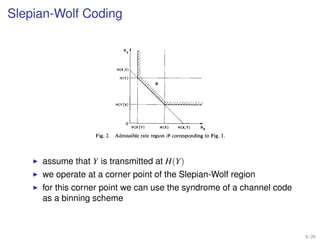 nimum number of bits per character                       CORRELATED
                                                                                                                   0
                                                          SOURCES
 quences that they can be faithfully
         so                                                                                                        D
mptions regarding the encoders and
      Slepian-Wolf Coding
 are not at all obvious, are presented
                                                                         “Ye, ,Y,   .Y,;..      Y
                                                                                             ENCODER
                                                                                                     “‘11000..~
                                                                                                        RATE RY
                                                                                                                   ;   ..Y-,*,Yo*8Y,p...


he Rx-Ry plane. They generalize a
single information sequence,namely                               Fig. 1. Correlated source coding configuration.
n.

DUCTION
ent
 neralize, to the case of two
n well-known results on the
  discrete information source.
 deredis that depictedin Fig. 1.
ormation sequences. * .,X- 1,
 , . . . are obtained by repeated
  discrete bivariate distribution
ourceis constrained to operate
her source, while the decoder                                                   HtXIY)           H(X)     H(X,Y)       RX

 binary messagestreams. We                                Fig. 2. Admissible rate region W corresponding to Fig. 1
ber of bits per sourcecharacter
d messagestreams in order to
                                                   ensureaccuratereconstruction by the decoderof the outputs
                          assume thatbothis transmitted at H(Y) are presentedas an
                                   of Y information sources.The results
 1972; revised December 28, 1972.
                          we operate at a two-dimensional rateFig. 2. Note that two encoded
 of Hawaii, Honolulu, Hawaii, and
  N.J. 07974.
                                    allowed
                                    message corner point in region Slepian-Wolfthis
                                            streamsas shown of the
                                                                      93for the
                                                                                in 93for region
y of Hawaii, Honolulu, Hawaii, on
                          for this corner we can have can R, < H(X) syndrome of al- channel code
  of Brooklyn, Brooklyn, N.Y.         case point we both use the and R, -c H(Y) a
                          as a binning scheme
rsity of South Australia. Downloaded on January 17, 2009 at 20:51 from IEEE Xplore. Restrictions apply.




                                                                                                                                           6 / 26
 