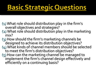 (1)  What role should distribution play in the firm’s  overall objectives and strategies? (2)  What role should distribution play in the marketing mix? (3)  How should the firm’s marketing channels be designed to achieve its distribution objectives? (4)  What kinds of channel members should be selected to meet the firm’s distribution objectives? (5)  How can the marketing channel be managed to implement the firm’s channel design effectively and efficiently on a continuing basis? 