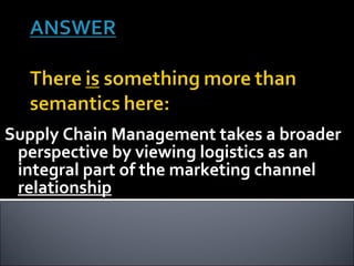 Supply Chain Management takes a broader perspective by viewing logistics as an integral part of the marketing channel  relationship 
