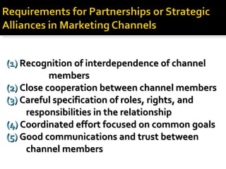 (1)  Recognition of interdependence of channel  members (2)  Close cooperation between channel members (3)  Careful specification of roles, rights, and  responsibilities in the relationship (4)  Coordinated effort focused on common goals (5)  Good communications and trust between  channel members 