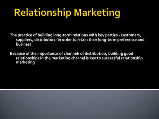 The practice of building long-term relations with key parties - customers, suppliers, distributors- in order to retain their long-term preference and business Because of the importance of channels of distribution, building good relationships in the marketing channel is key to successful relationship marketing 