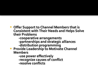 Offer Support to Channel Members that is Consistent with Their Needs and Helps Solve their Problems -cooperative arrangements -partnerships and strategic alliances -distribution programming Provide Leadership to Motivate Channel Members  -use power effectively -recognize causes of conflict -resolve conflicts 
