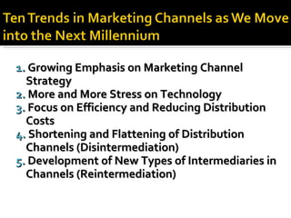 1.  Growing Emphasis on Marketing Channel  Strategy 2.  More and More Stress on Technology 3.  Focus on Efficiency and Reducing Distribution  Costs 4.  Shortening and Flattening of Distribution  Channels (Disintermediation) 5.  Development of New Types of Intermediaries in Channels (Reintermediation) 