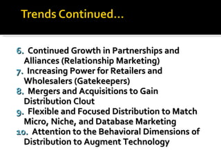 6.  Continued Growth in Partnerships and  Alliances (Relationship Marketing) 7.  Increasing Power for Retailers and  Wholesalers (Gatekeepers) 8.  Mergers and Acquisitions to Gain  Distribution Clout 9.  Flexible and Focused Distribution to Match  Micro, Niche, and Database Marketing 10.  Attention to the Behavioral Dimensions of  Distribution to Augment Technology 