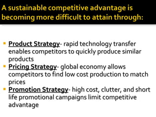 Product Strategy -  rapid technology transfer enables competitors to quickly produce similar products Pricing Strategy -  global economy allows competitors to find low cost production to match prices Promotion Strategy -  high cost, clutter, and short life promotional campaigns limit competitive advantage 