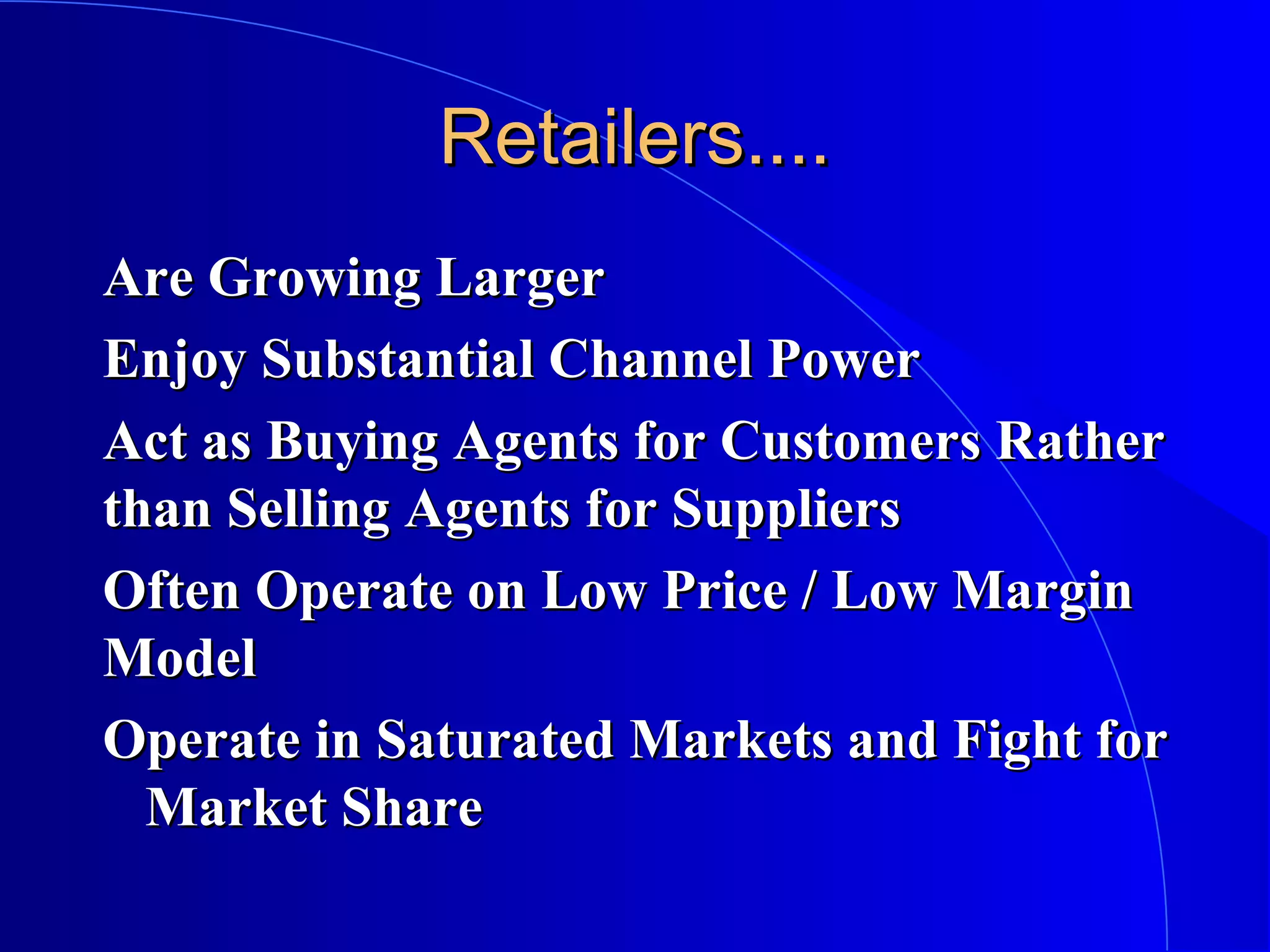 Retailers....
Are Growing Larger
Enjoy Substantial Channel Power
Act as Buying Agents for Customers Rather
than Selling Agents for Suppliers
Often Operate on Low Price / Low Margin
Model
Operate in Saturated Markets and Fight for
Market Share

 