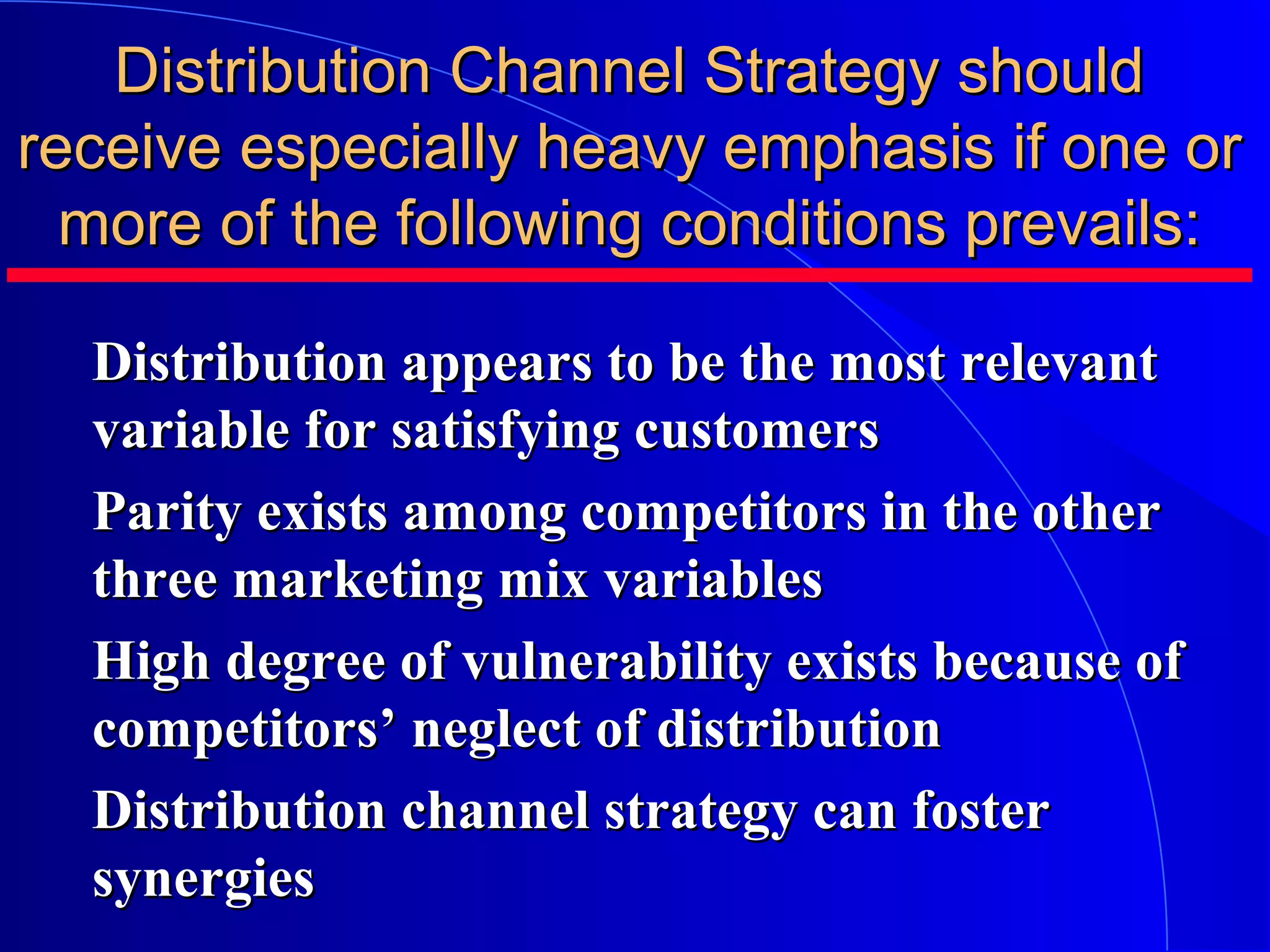 Distribution Channel Strategy should
receive especially heavy emphasis if one or
more of the following conditions prevails:
Distribution appears to be the most relevant
variable for satisfying customers
Parity exists among competitors in the other
three marketing mix variables
High degree of vulnerability exists because of
competitors’ neglect of distribution
Distribution channel strategy can foster
synergies

 