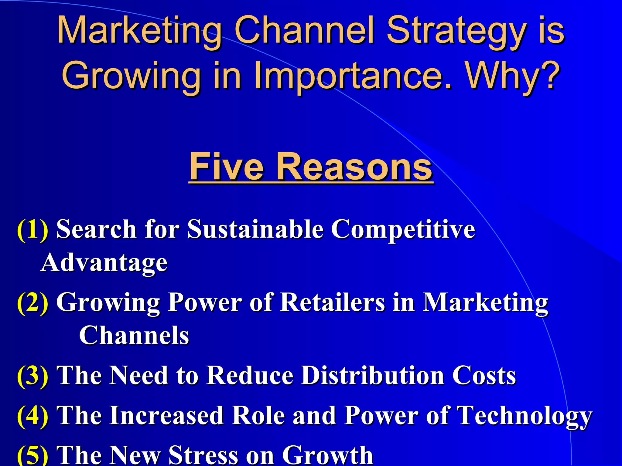 Marketing Channel Strategy is
Growing in Importance. Why?
Five Reasons
(1) Search for Sustainable Competitive
Advantage
(2) Growing Power of Retailers in Marketing
Channels
(3) The Need to Reduce Distribution Costs
(4) The Increased Role and Power of Technology
(5) The New Stress on Growth

 