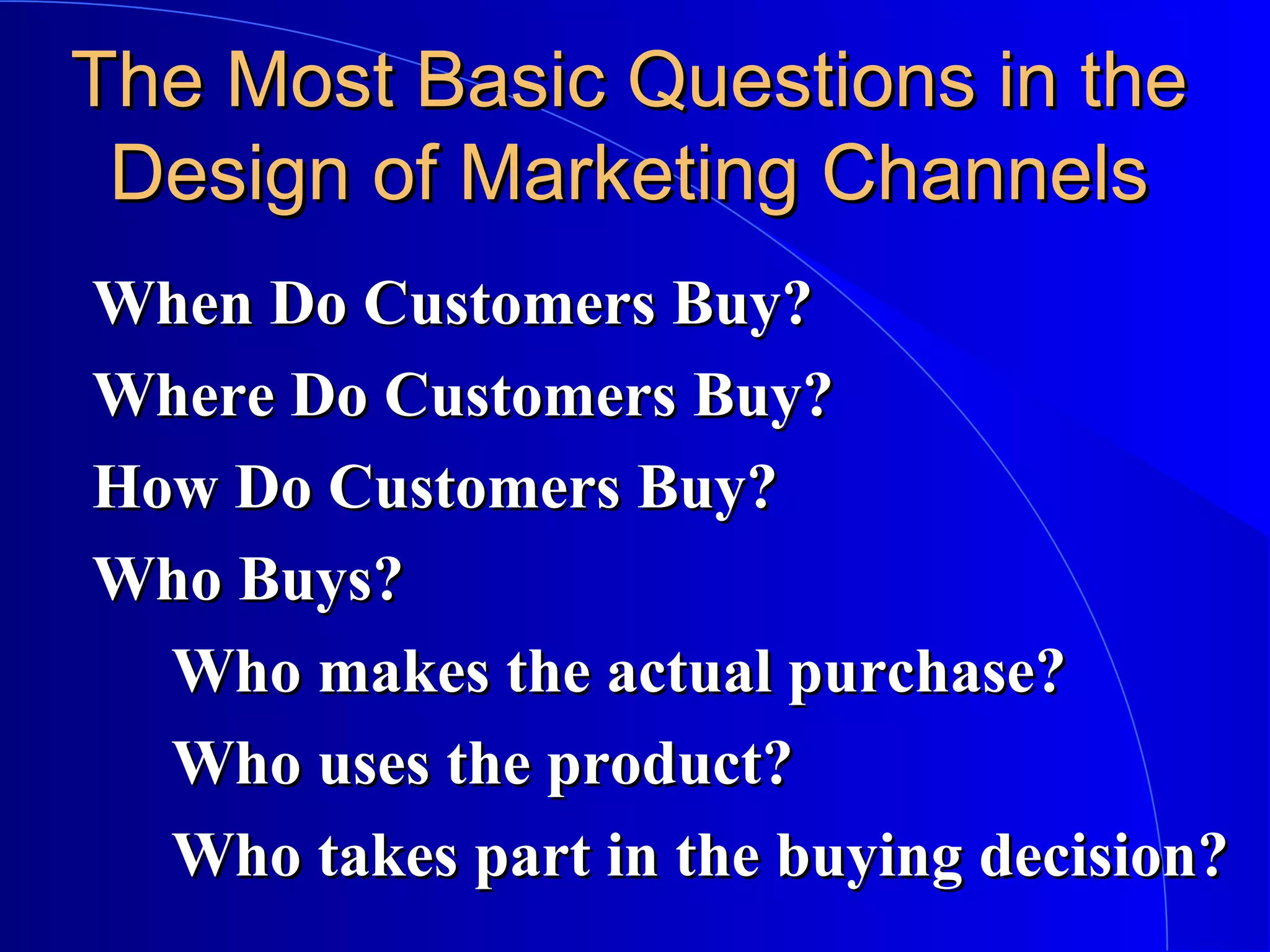 The Most Basic Questions in the
Design of Marketing Channels
When Do Customers Buy?
Where Do Customers Buy?
How Do Customers Buy?
Who Buys?
Who makes the actual purchase?
Who uses the product?
Who takes part in the buying decision?

 