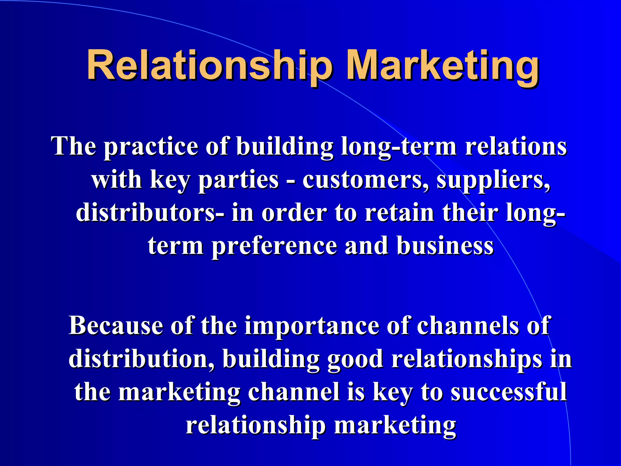 Relationship Marketing
The practice of building long-term relations
with key parties - customers, suppliers,
distributors- in order to retain their longterm preference and business
Because of the importance of channels of
distribution, building good relationships in
the marketing channel is key to successful
relationship marketing

 