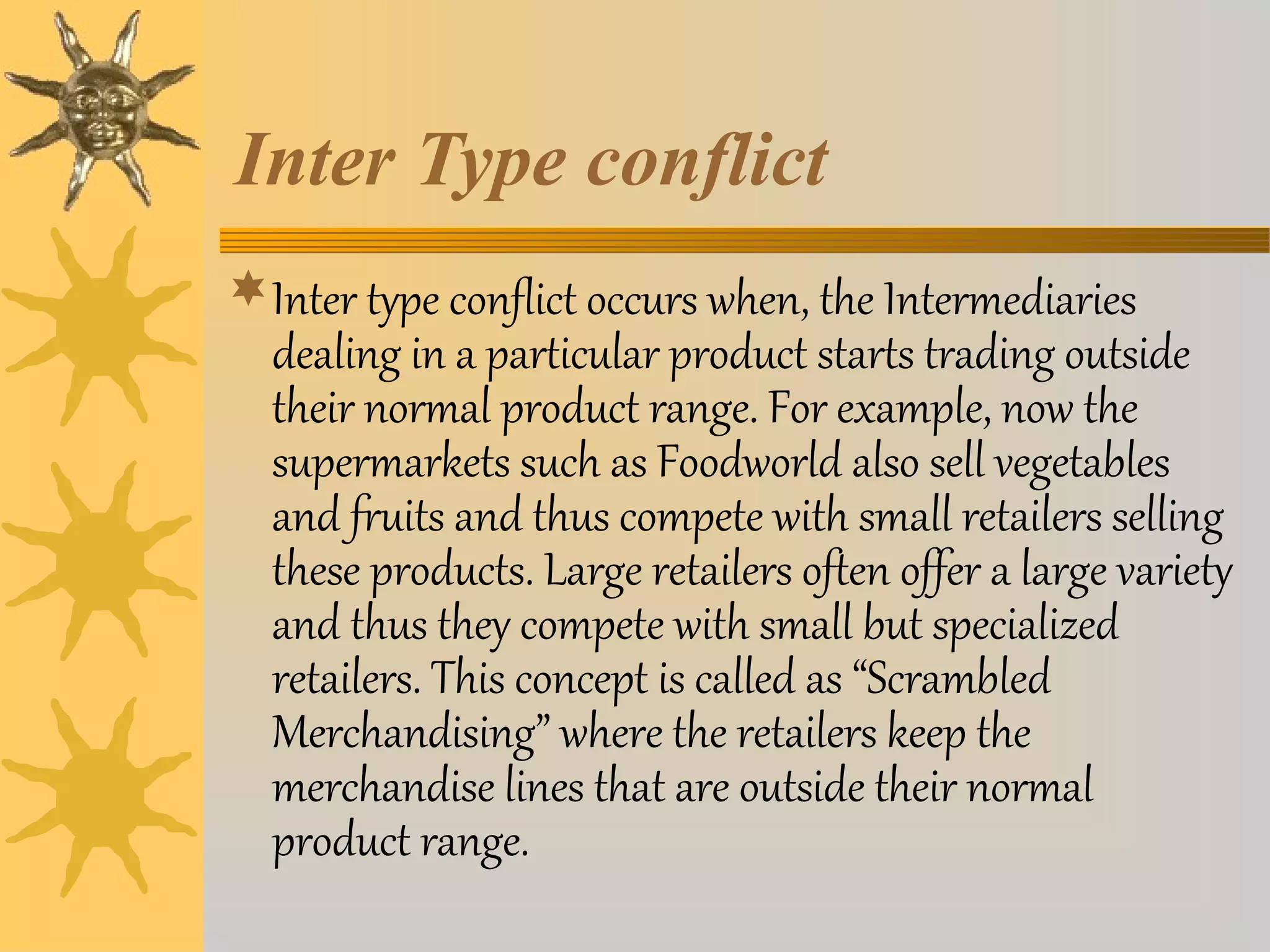 Inter Type conflict 
Inter type conflict occurs when, the Intermediaries 
dealing in a particular product starts trading outside 
their normal product range. For example, now the 
supermarkets such as Foodworld also sell vegetables 
and fruits and thus compete with small retailers selling 
these products. Large retailers often offer a large variety 
and thus they compete with small but specialized 
retailers. This concept is called as “Scrambled 
Merchandising” where the retailers keep the 
merchandise lines that are outside their normal 
product range. 
 