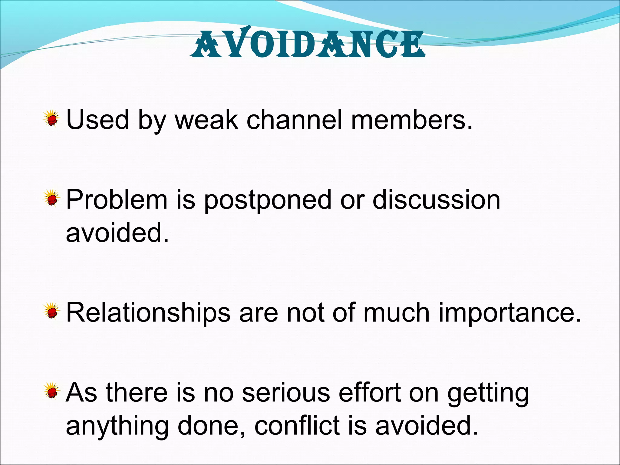avoidance 
Used by weak channel members. 
Problem is postponed or discussion 
avoided. 
Relationships are not of much importance. 
As there is no serious effort on getting 
anything done, conflict is avoided. 
 