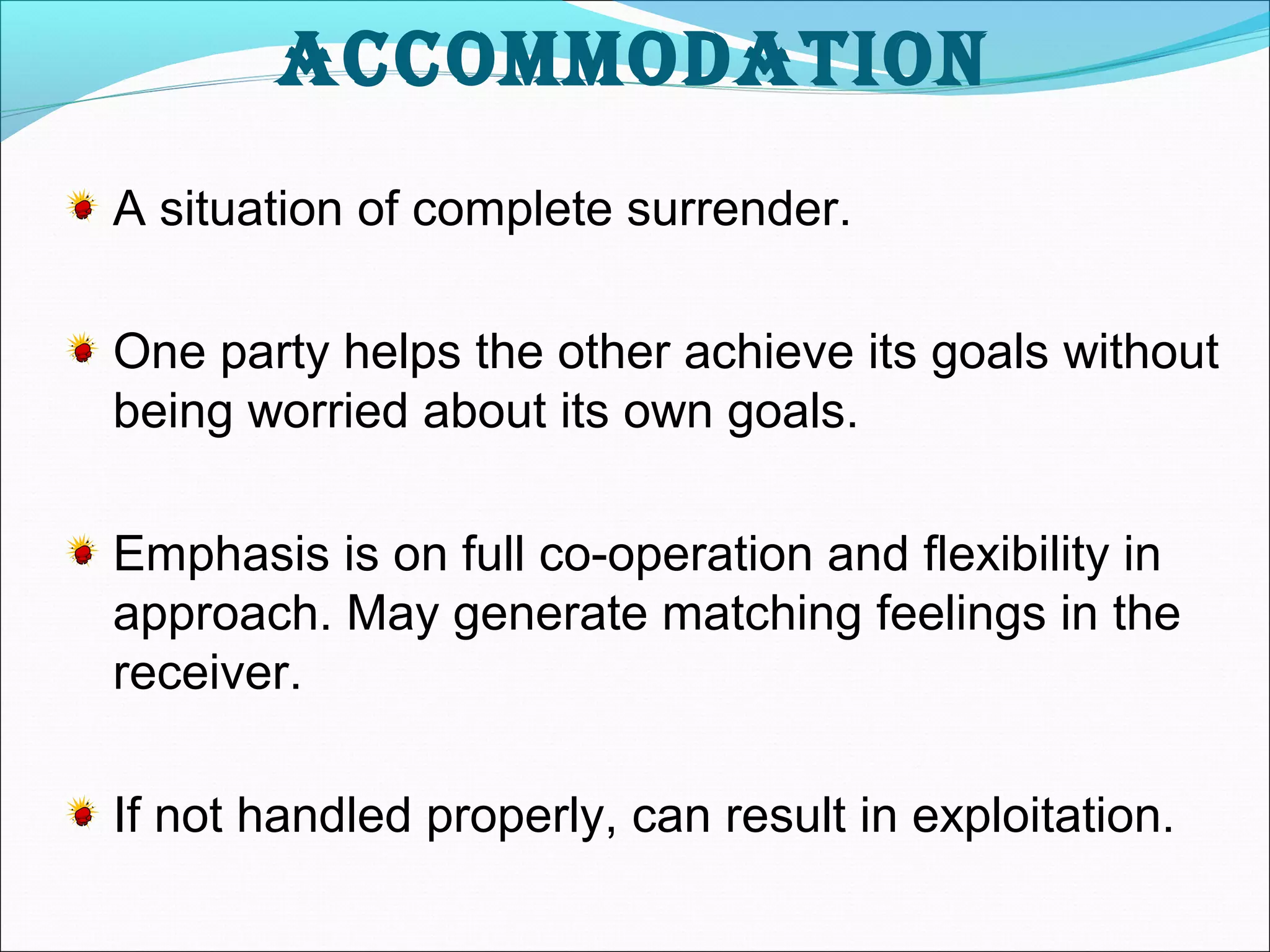 accommodation 
A situation of complete surrender. 
One party helps the other achieve its goals without 
being worried about its own goals. 
Emphasis is on full co-operation and flexibility in 
approach. May generate matching feelings in the 
receiver. 
If not handled properly, can result in exploitation. 
 