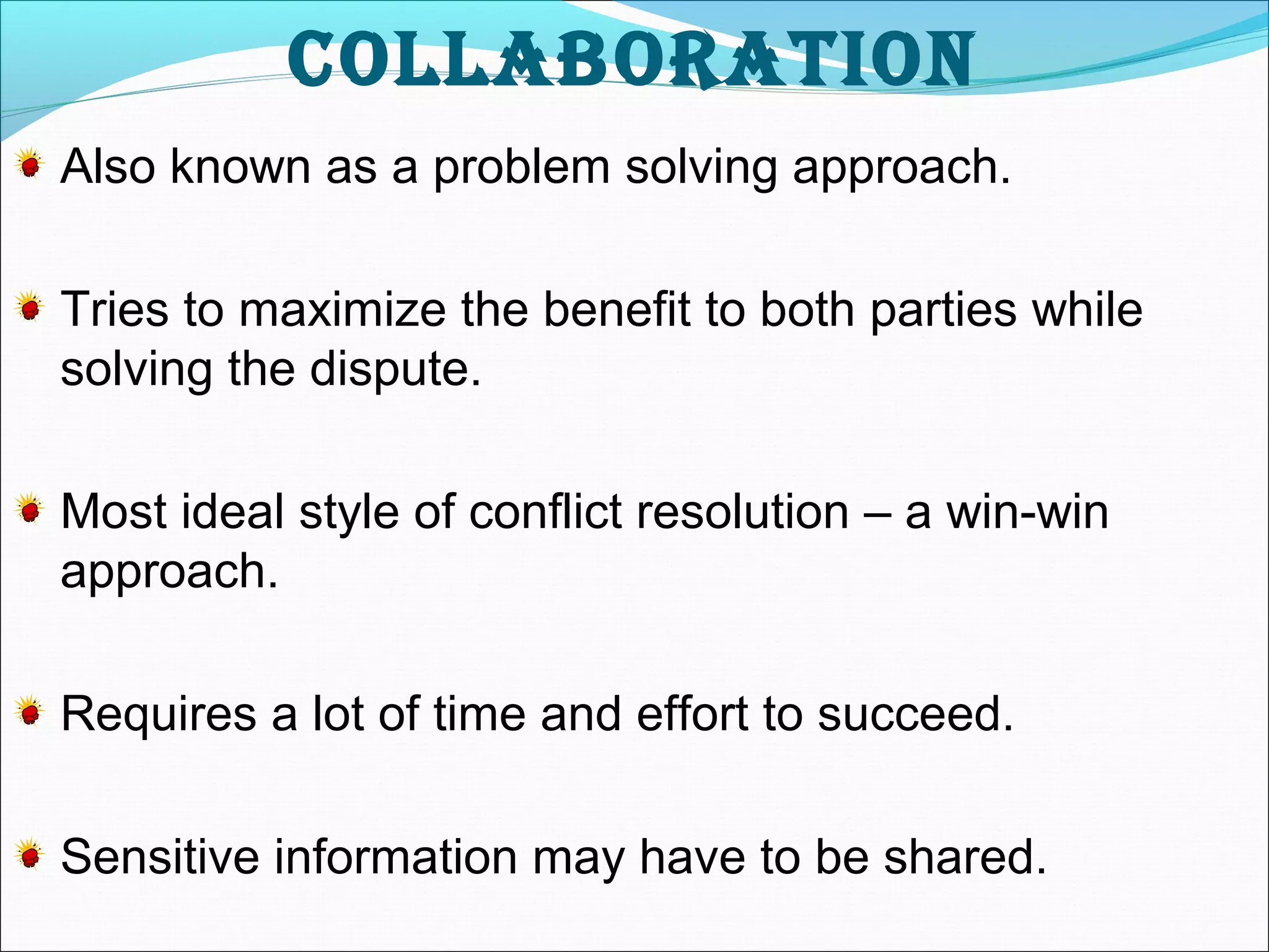 Collaboration 
Also known as a problem solving approach. 
Tries to maximize the benefit to both parties while 
solving the dispute. 
Most ideal style of conflict resolution – a win-win 
approach. 
Requires a lot of time and effort to succeed. 
Sensitive information may have to be shared. 
 