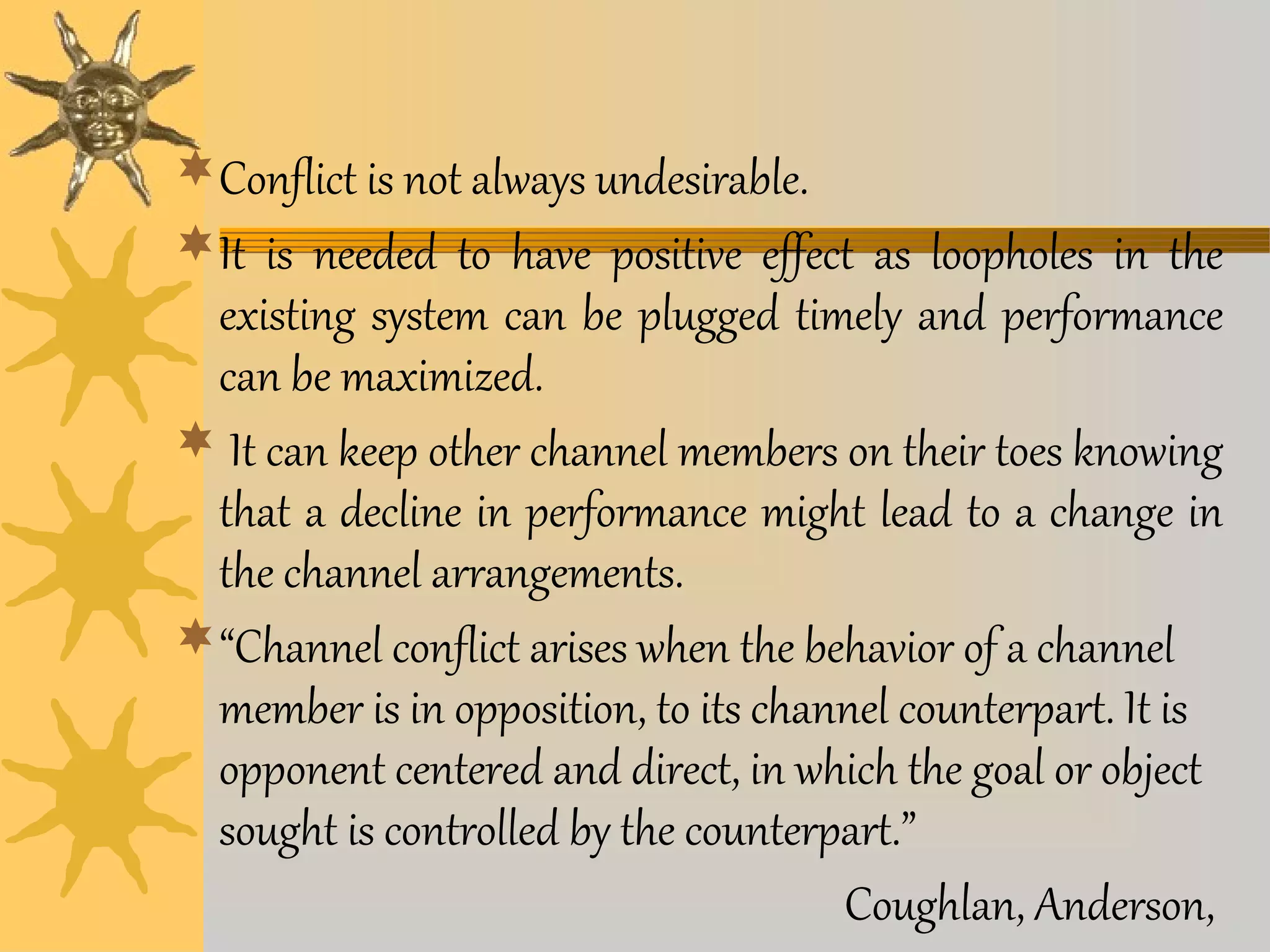 Conflict is not always undesirable. 
It is needed to have positive effect as loopholes in the 
existing system can be plugged timely and performance 
can be maximized. 
 It can keep other channel members on their toes knowing 
that a decline in performance might lead to a change in 
the channel arrangements. 
“Channel conflict arises when the behavior of a channel 
member is in opposition, to its channel counterpart. It is 
opponent centered and direct, in which the goal or object 
sought is controlled by the counterpart.” 
Coughlan, Anderson, 
 