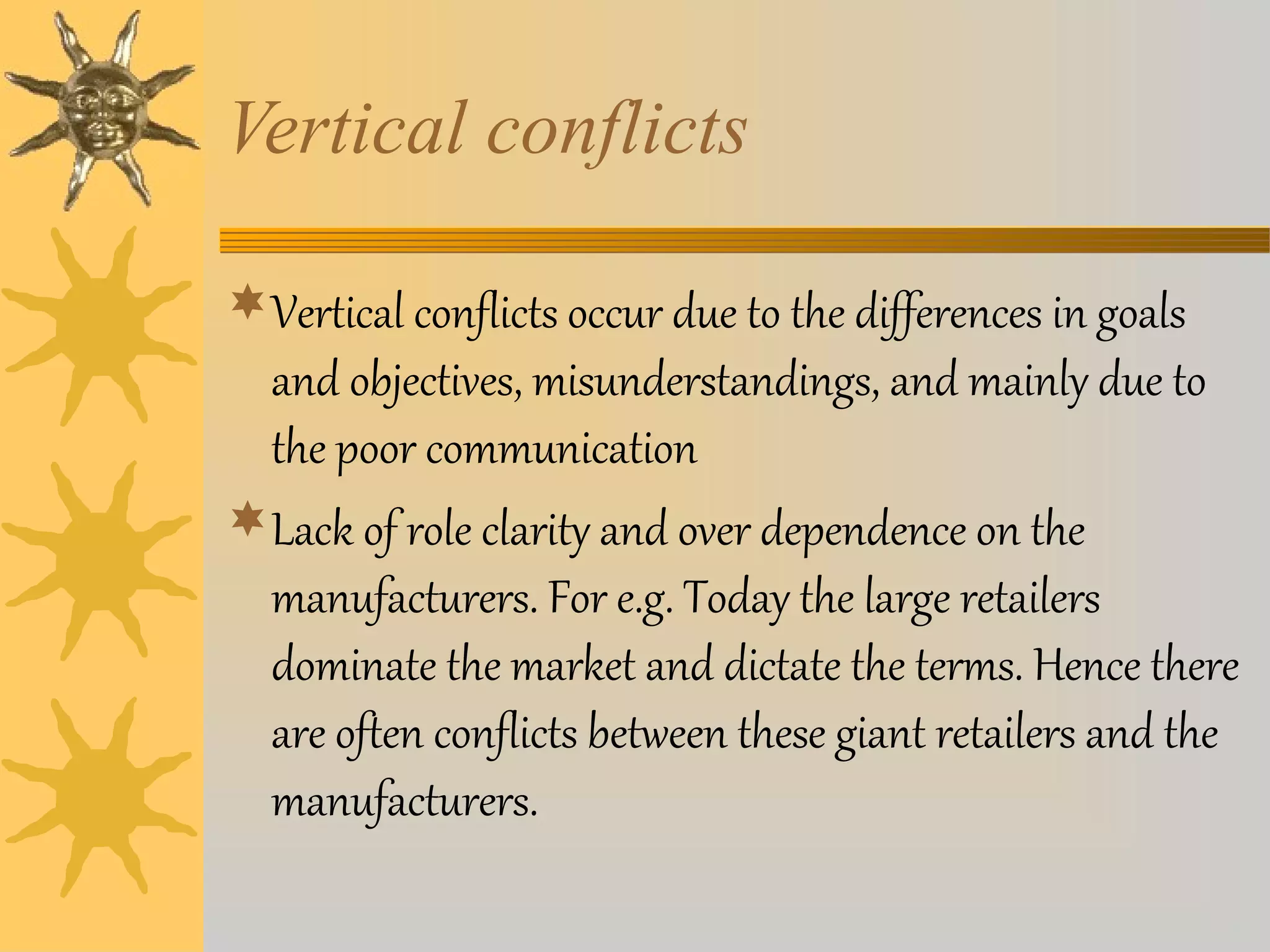 Vertical conflicts 
Vertical conflicts occur due to the differences in goals 
and objectives, misunderstandings, and mainly due to 
the poor communication 
Lack of role clarity and over dependence on the 
manufacturers. For e.g. Today the large retailers 
dominate the market and dictate the terms. Hence there 
are often conflicts between these giant retailers and the 
manufacturers. 
 