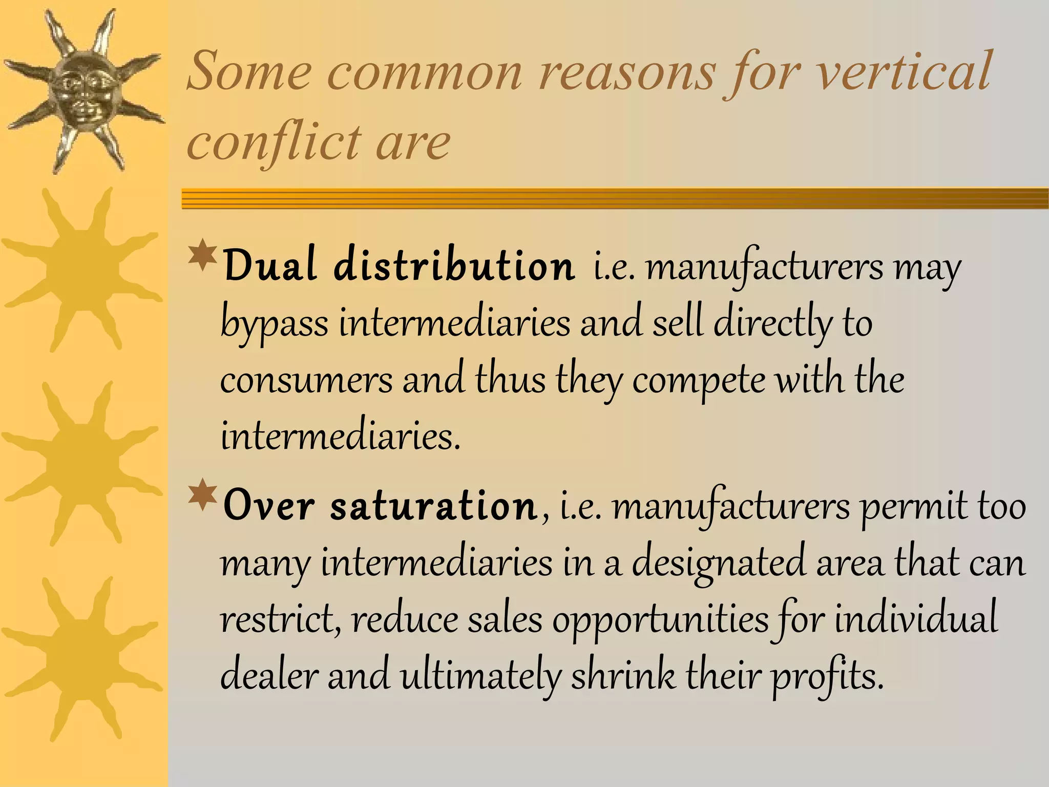 Some common reasons for vertical 
conflict are 
Dual distribution i.e. manufacturers may 
bypass intermediaries and sell directly to 
consumers and thus they compete with the 
intermediaries. 
Over saturation, i.e. manufacturers permit too 
many intermediaries in a designated area that can 
restrict, reduce sales opportunities for individual 
dealer and ultimately shrink their profits. 
 