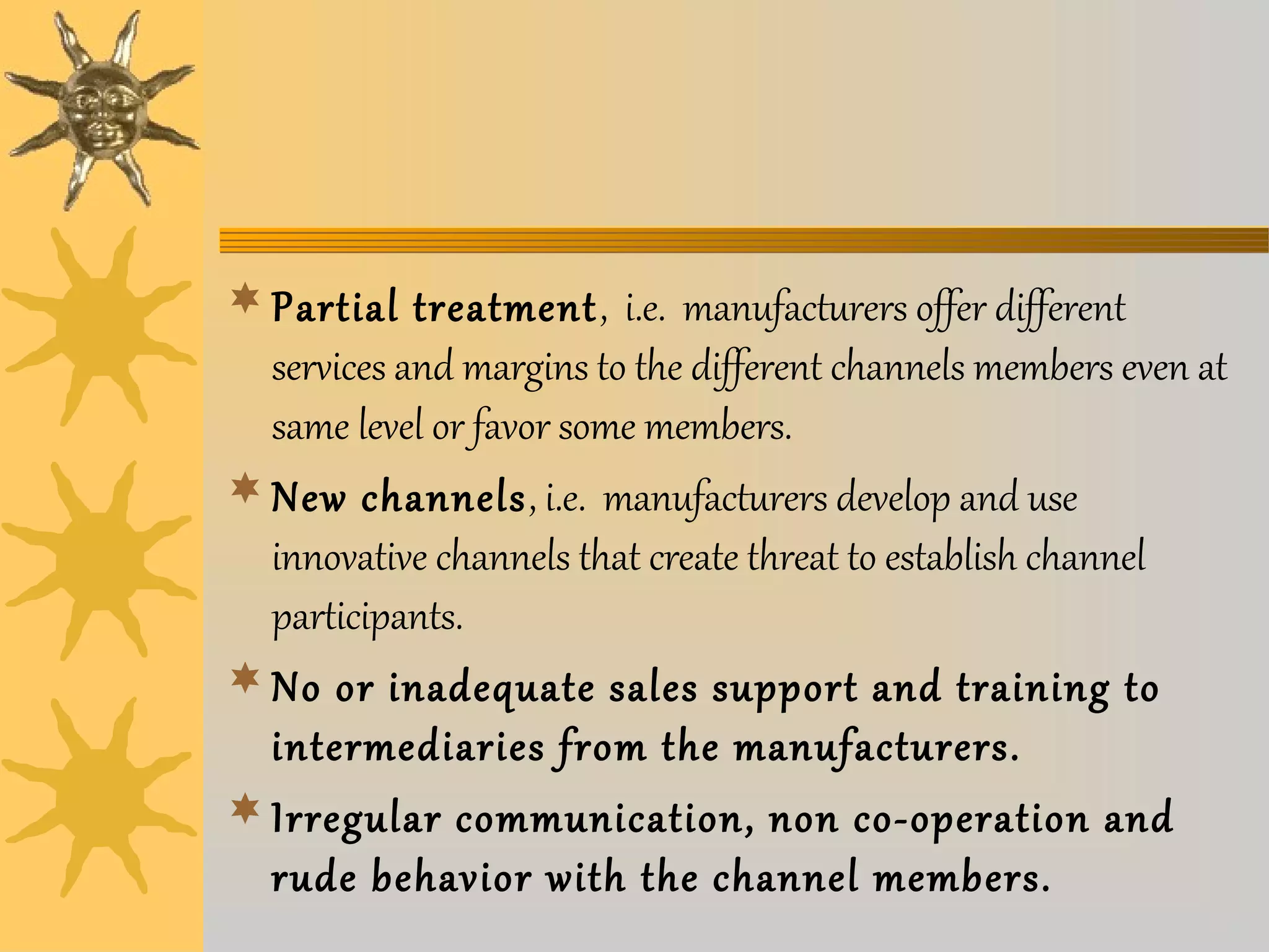 Partial treatment, i.e. manufacturers offer different 
services and margins to the different channels members even at 
same level or favor some members. 
New channels, i.e. manufacturers develop and use 
innovative channels that create threat to establish channel 
participants. 
No or inadequate sales support and training to 
intermediaries from the manufacturers. 
Irregular communication, non co-operation and 
rude behavior with the channel members. 
 