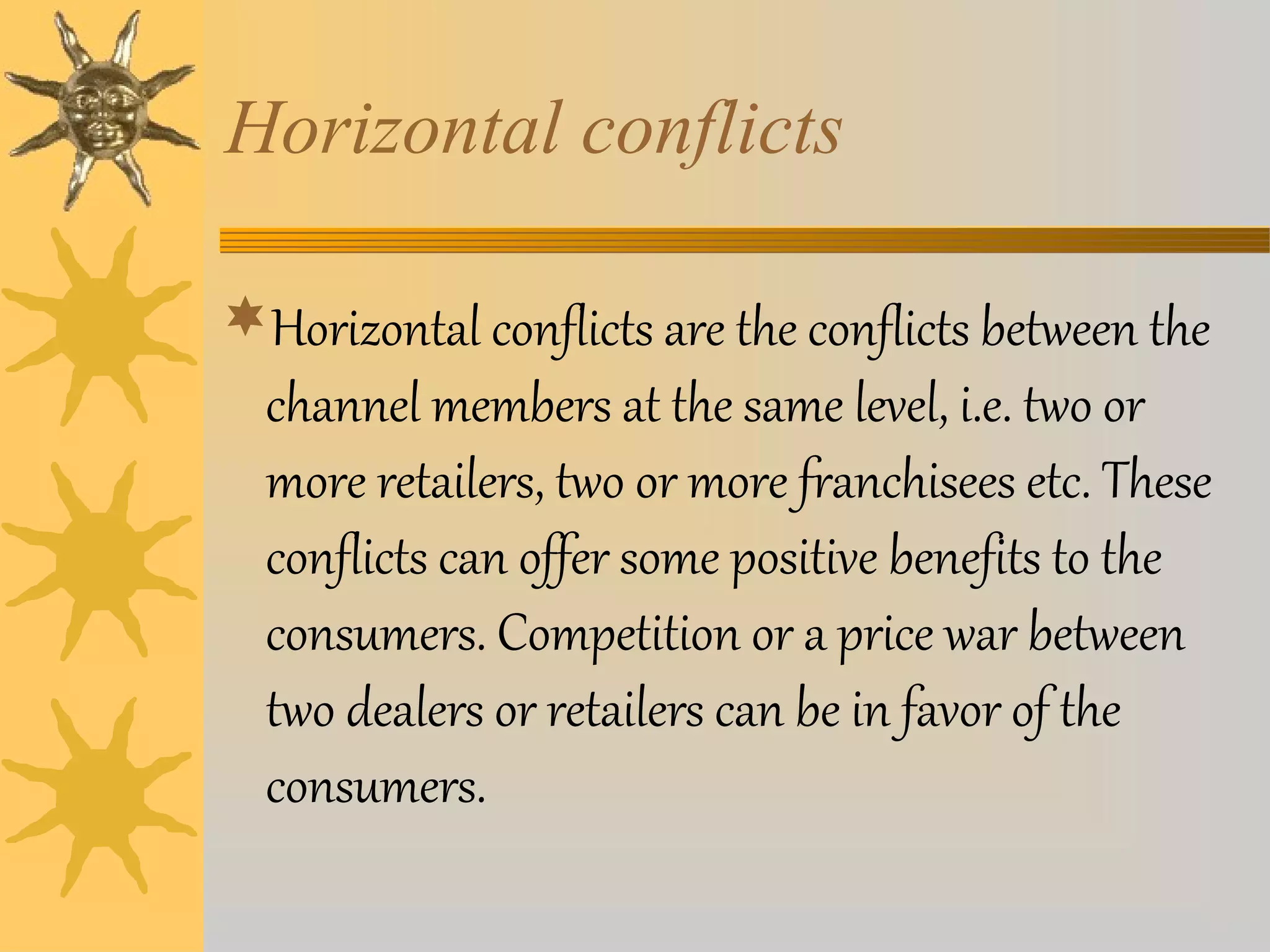 Horizontal conflicts 
Horizontal conflicts are the conflicts between the 
channel members at the same level, i.e. two or 
more retailers, two or more franchisees etc. These 
conflicts can offer some positive benefits to the 
consumers. Competition or a price war between 
two dealers or retailers can be in favor of the 
consumers. 
 