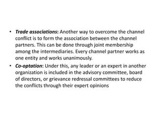 • Trade associations: Another way to overcome the channel
conflict is to form the association between the channel
partners. This can be done through joint membership
among the intermediaries. Every channel partner works as
one entity and works unanimously.
• Co-optation: Under this, any leader or an expert in another
organization is included in the advisory committee, board
of directors, or grievance redressal committees to reduce
the conflicts through their expert opinions
 
