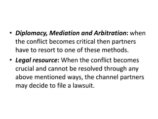• Diplomacy, Mediation and Arbitration: when
the conflict becomes critical then partners
have to resort to one of these methods.
• Legal resource: When the conflict becomes
crucial and cannot be resolved through any
above mentioned ways, the channel partners
may decide to file a lawsuit.
 