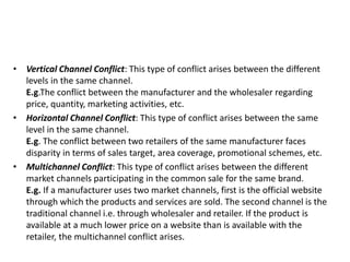 • Vertical Channel Conflict: This type of conflict arises between the different
levels in the same channel.
E.g.The conflict between the manufacturer and the wholesaler regarding
price, quantity, marketing activities, etc.
• Horizontal Channel Conflict: This type of conflict arises between the same
level in the same channel.
E.g. The conflict between two retailers of the same manufacturer faces
disparity in terms of sales target, area coverage, promotional schemes, etc.
• Multichannel Conflict: This type of conflict arises between the different
market channels participating in the common sale for the same brand.
E.g. If a manufacturer uses two market channels, first is the official website
through which the products and services are sold. The second channel is the
traditional channel i.e. through wholesaler and retailer. If the product is
available at a much lower price on a website than is available with the
retailer, the multichannel conflict arises.
 