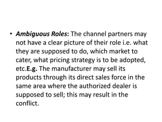 • Ambiguous Roles: The channel partners may
not have a clear picture of their role i.e. what
they are supposed to do, which market to
cater, what pricing strategy is to be adopted,
etc.E.g. The manufacturer may sell its
products through its direct sales force in the
same area where the authorized dealer is
supposed to sell; this may result in the
conflict.
 