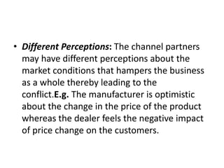 • Different Perceptions: The channel partners
may have different perceptions about the
market conditions that hampers the business
as a whole thereby leading to the
conflict.E.g. The manufacturer is optimistic
about the change in the price of the product
whereas the dealer feels the negative impact
of price change on the customers.
 