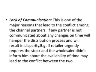 • Lack of Communication: This is one of the
major reasons that lead to the conflict among
the channel partners. If any partner is not
communicated about any changes on time will
hamper the distribution process and will
result in disparity.E.g. If retailer urgently
requires the stock and the wholesaler didn’t
inform him about the availability of time may
lead to the conflict between the two.
 