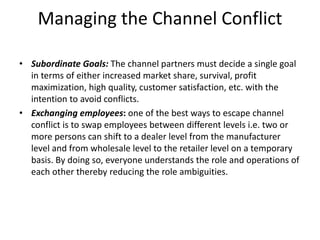 Managing the Channel Conflict
• Subordinate Goals: The channel partners must decide a single goal
in terms of either increased market share, survival, profit
maximization, high quality, customer satisfaction, etc. with the
intention to avoid conflicts.
• Exchanging employees: one of the best ways to escape channel
conflict is to swap employees between different levels i.e. two or
more persons can shift to a dealer level from the manufacturer
level and from wholesale level to the retailer level on a temporary
basis. By doing so, everyone understands the role and operations of
each other thereby reducing the role ambiguities.
 