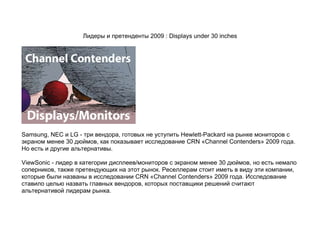 Лидеры и претенденты 2009 : Displays under 30 inches




Samsung, NEC и LG - три вендора, готовых не уступить Hewlett-Packard на рынке мониторов с
экраном менее 30 дюймов, как показывает исследование CRN «Channel Contenders» 2009 года.
Но есть и другие альтернативы.

ViewSonic - лидер в категории дисплеев/мониторов с экраном менее 30 дюймов, но есть немало
соперников, также претендующих на этот рынок. Реселлерам стоит иметь в виду эти компании,
которые были названы в исследовании CRN «Channel Contenders» 2009 года. Исследование
ставило целью назвать главных вендоров, которых поставщики решений считают
альтернативой лидерам рынка.
 