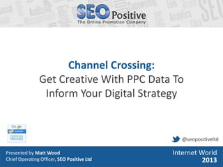 • Presented by Matt Wood
• Head of Search, SEO Positive Ltd
Internet World
2013
Channel Crossing:
Get Creative With PPC Data To
Inform Your Digital Strategy
Presented by Matt Wood
Chief Operating Officer, SEO Positive Ltd
Internet World
2013
@seopositiveltd
 
