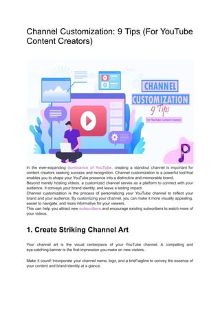 Channel Customization: 9 Tips (For YouTube
Content Creators)
In the ever-expanding dominance of YouTube, creating a standout channel is important for
content creators seeking success and recognition. Channel customization is a powerful tool that
enables you to shape your YouTube presence into a distinctive and memorable brand.
Beyond merely hosting videos, a customized channel serves as a platform to connect with your
audience. It conveys your brand identity, and leave a lasting impact.
Channel customization is the process of personalizing your YouTube channel to reflect your
brand and your audience. By customizing your channel, you can make it more visually appealing,
easier to navigate, and more informative for your viewers.
This can help you attract new subscribers and encourage existing subscribers to watch more of
your videos.
1. Create Striking Channel Art
Your channel art is the visual centerpiece of your YouTube channel. A compelling and
eye-catching banner is the first impression you make on new visitors.
Make it count! Incorporate your channel name, logo, and a brief tagline to convey the essence of
your content and brand identity at a glance.
 