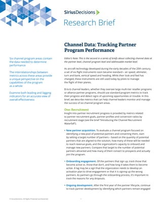 Research Brief
© SiriusDecisions. All Rights Protected and Reserved. 1
Channel Data: Tracking Partner
Program Performance
Six channel program areas contain
the data needed to determine
performance
The interrelationships between
metrics across these areas provide
a unique perspective on the
capabilities of the program
as a whole
Examine both leading and lagging
indicators for an accurate view of
overall eﬀectiveness
Editor’s Note: This is the second in a series of briefs about collecting channel data at
the partner level, channel program level and addressable market level.
As aircraft technology developed during the early decades of the 20th century,
a set of six ﬂight instruments soon became standard – air speed, altimeter,
turn and bank, vertical speed and heading. While their look and feel has
changed, these instruments are still used today by pilots to manage
the ﬂight of their planes.
B-to-b channel leaders, whether they oversee large multi-tier reseller programs
or alliance partner programs, should use standard program metrics to track
their progress and detect signs of upcoming opportunities or trouble. In this
brief, we describe metrics that can help channel leaders monitor and manage
the success of six channel program areas.
One: Recruitment
Insight into partner recruitment progress is provided by metrics related
to partner recruitment goals, partner proﬁles and conversion ratios by
recruitment stage (see the brief “Introducing the Channel Recruitment
Waterfall”).
• New partner acquisition. To evaluate a channel program focused on
identifying a new pool of potential partners and converting them, start
by setting a target number of partners – based on the quantity of potential
partners that are aligned to the solution, how many of these will be needed
to reach revenue goals, and the organization’s capacity to onboard and
manage new partners. Compare that target to the number of potential
partners attracted and how many of them convert to prospects and actually
join the program.
• Onboarding engagement. Of the partners that sign up, track those that
become active vs. those that don’t, and how long it takes them to become
active. A lag may be a sign that the organization needs to develop an
activation plan to drive engagement or that it is signing up the wrong
partners. As partners go through the onboarding process, it’s important to
track the reasons for any dropouts.
• Ongoing development. After the ﬁrst year of the partner lifecycle, continue
to track partner development by identifying which partners remain engaged
 
