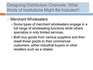 Designing Distribution Channels: What
Kinds of Institutions Might Be Included?

   Merchant Wholesalers
     Some    types of merchant wholesalers engage in a
      full range of wholesaling functions while others
      specialize in only limited services.
     Both buy goods from various suppliers and then
      resell those goods to their commercial
      customers, either industrial buyers or other
      resellers such as a retailer.
 