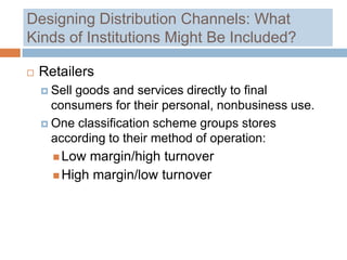 Designing Distribution Channels: What
Kinds of Institutions Might Be Included?

   Retailers
     Sellgoods and services directly to final
      consumers for their personal, nonbusiness use.
     One classification scheme groups stores
      according to their method of operation:
       Low margin/high turnover
       High margin/low turnover
 