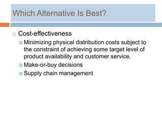 Which Alternative Is Best?

   Cost-effectiveness
     Minimizing physical distribution costs subject to
      the constraint of achieving some target level of
      product availability and customer service.
     Make-or-buy decisions

     Supply chain management
 